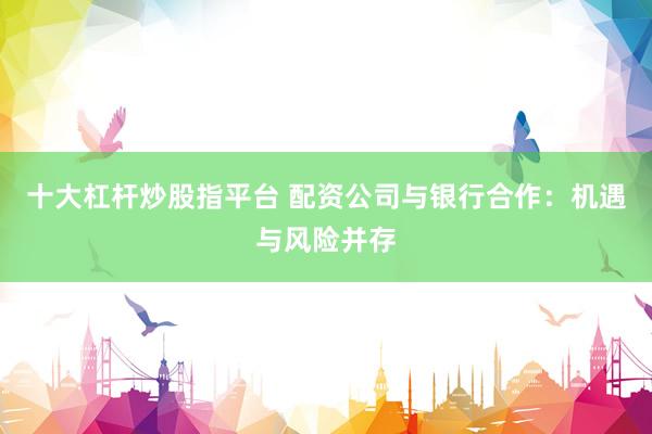 十大杠桿炒股指平臺(tái) 配資公司與銀行合作：機(jī)遇與風(fēng)險(xiǎn)并存
