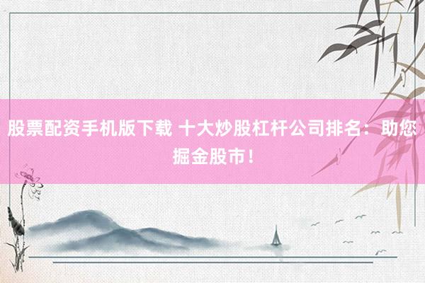 股票配資手機版下載 十大炒股杠桿公司排名：助您掘金股市！