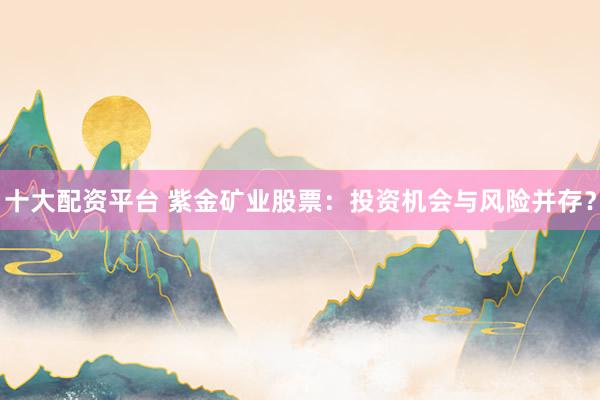 十大配資平臺 紫金礦業(yè)股票：投資機會與風險并存？
