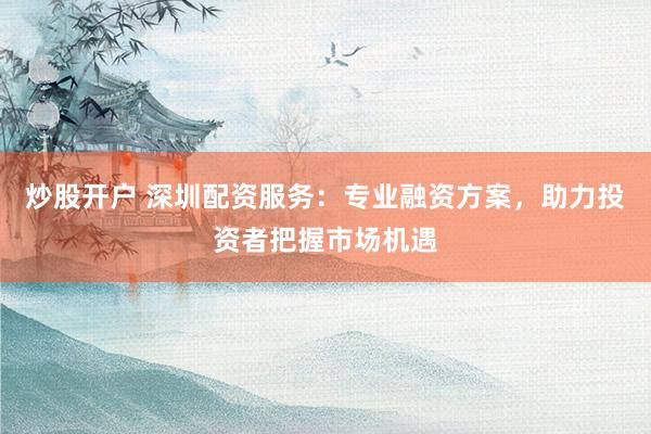 炒股開戶 深圳配資服務(wù)：專業(yè)融資方案，助力投資者把握市場機遇