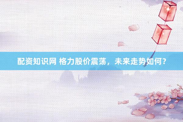 配資知識(shí)網(wǎng) 格力股價(jià)震蕩，未來(lái)走勢(shì)如何？