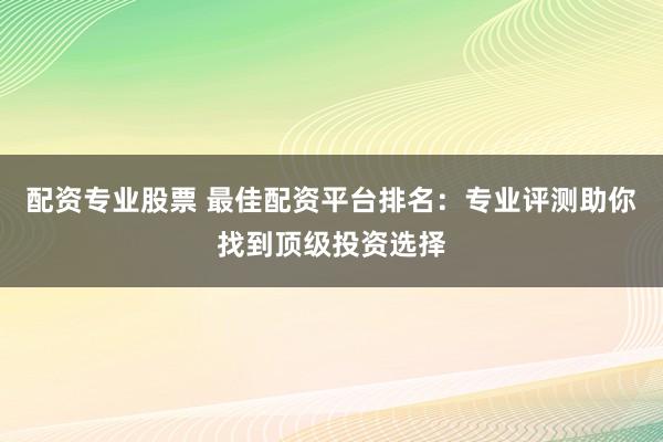 配資專業(yè)股票 最佳配資平臺排名：專業(yè)評測助你找到頂級投資選擇