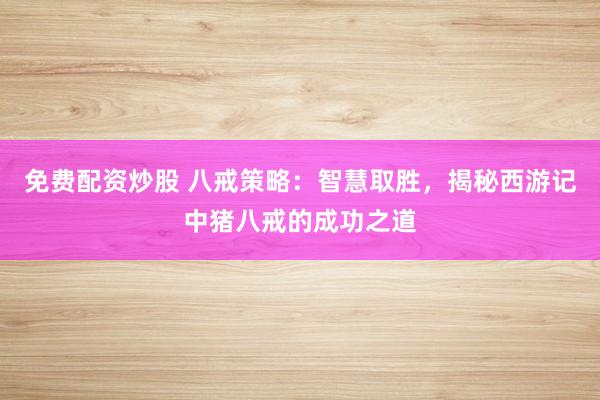 免費配資炒股 八戒策略：智慧取勝，揭秘西游記中豬八戒的成功之道