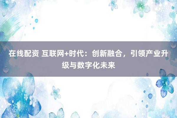 在線配資 互聯(lián)網(wǎng)+時(shí)代：創(chuàng)新融合，引領(lǐng)產(chǎn)業(yè)升級(jí)與數(shù)字化未來(lái)