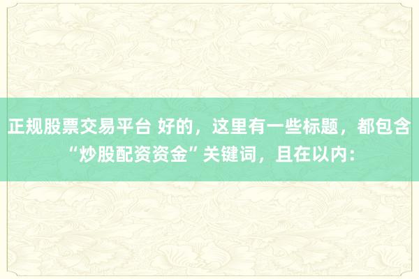 正規(guī)股票交易平臺 好的，這里有一些標題，都包含“炒股配資資金”關(guān)鍵詞，且在以內(nèi)：