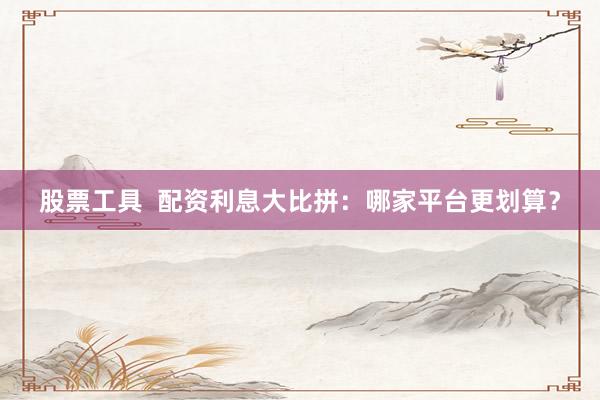 股票工具  配資利息大比拼：哪家平臺更劃算？