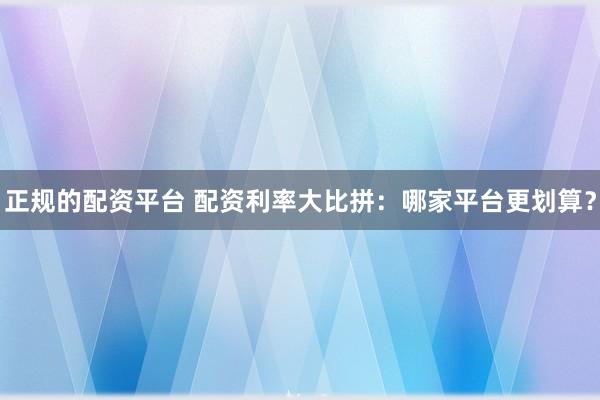 正規(guī)的配資平臺(tái) 配資利率大比拼：哪家平臺(tái)更劃算？