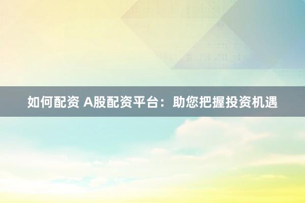 如何配資 A股配資平臺：助您把握投資機遇