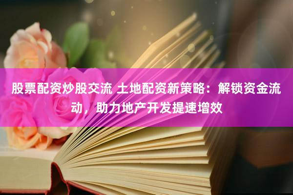 股票配資炒股交流 土地配資新策略：解鎖資金流動，助力地產(chǎn)開發(fā)提速增效