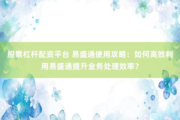 股票杠桿配資平臺 易盛通使用攻略：如何高效利用易盛通提升業(yè)務(wù)處理效率？