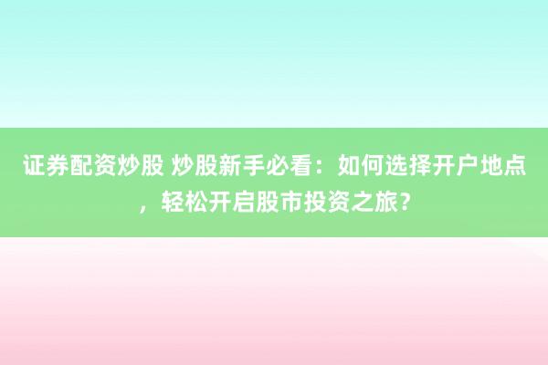 證券配資炒股 炒股新手必看：如何選擇開戶地點，輕松開啟股市投資之旅？
