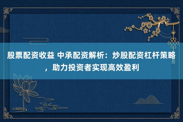 股票配資收益 中承配資解析：炒股配資杠桿策略，助力投資者實(shí)現(xiàn)高效盈利