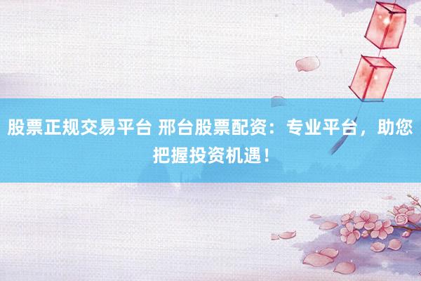 股票正規(guī)交易平臺 邢臺股票配資：專業(yè)平臺，助您把握投資機遇！