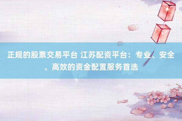 正規(guī)的股票交易平臺(tái) 江蘇配資平臺(tái)：專業(yè)、安全、高效的資金配置服務(wù)首選