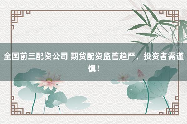 全國(guó)前三配資公司 期貨配資監(jiān)管趨嚴(yán)，投資者需謹(jǐn)慎！
