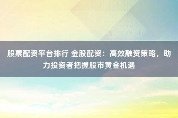 股票配資平臺排行 金股配資：高效融資策略，助力投資者把握股市黃金機遇