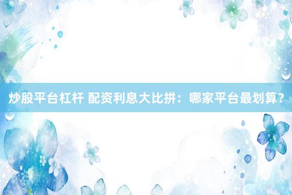炒股平臺杠桿 配資利息大比拼：哪家平臺最劃算？