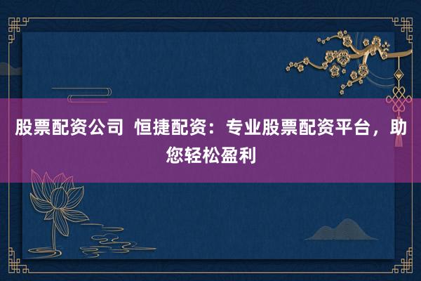 股票配資公司  恒捷配資：專業(yè)股票配資平臺，助您輕松盈利
