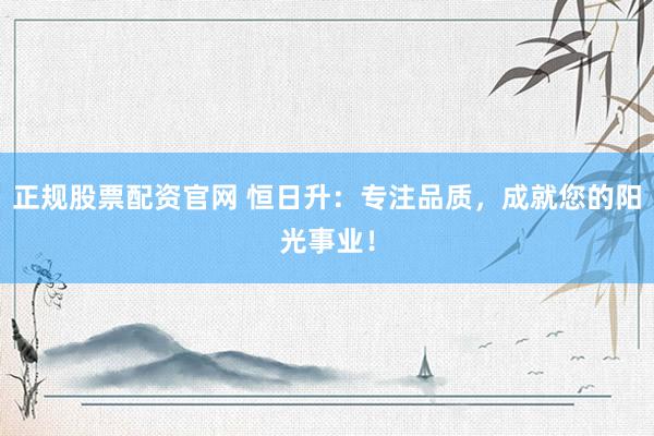 正規(guī)股票配資官網(wǎng) 恒日升：專注品質(zhì)，成就您的陽(yáng)光事業(yè)！