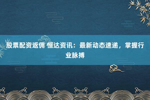 股票配資返傭 恒達(dá)資訊：最新動態(tài)速遞，掌握行業(yè)脈搏