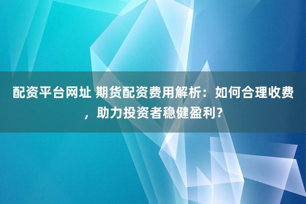 配資平臺網(wǎng)址 期貨配資費用解析：如何合理收費，助力投資者穩(wěn)健盈利？