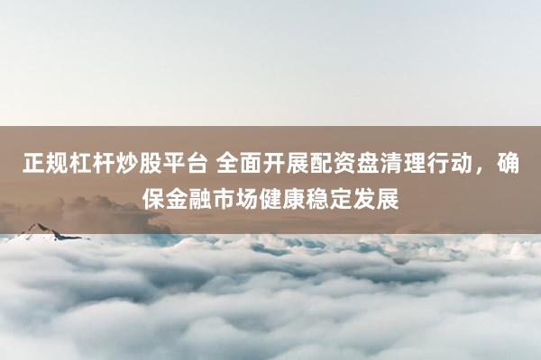 正規(guī)杠桿炒股平臺(tái) 全面開展配資盤清理行動(dòng)，確保金融市場(chǎng)健康穩(wěn)定發(fā)展