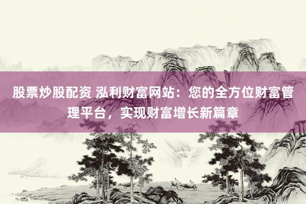 股票炒股配資 泓利財(cái)富網(wǎng)站：您的全方位財(cái)富管理平臺(tái)，實(shí)現(xiàn)財(cái)富增長(zhǎng)新篇章