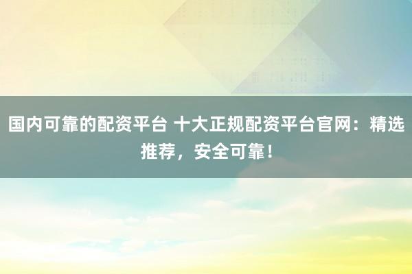 國內(nèi)可靠的配資平臺 十大正規(guī)配資平臺官網(wǎng)：精選推薦，安全可靠！