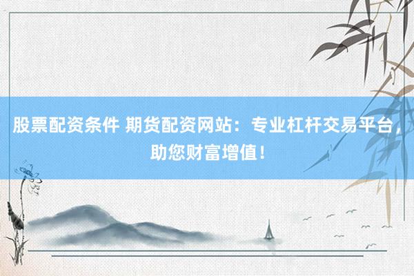 股票配資條件 期貨配資網(wǎng)站：專業(yè)杠桿交易平臺(tái)，助您財(cái)富增值！