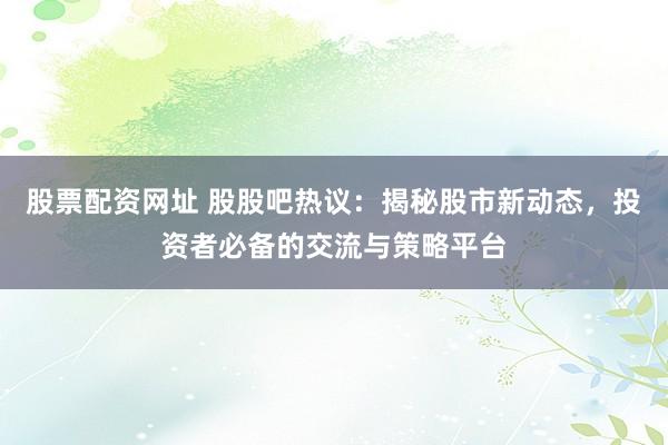 股票配資網(wǎng)址 股股吧熱議：揭秘股市新動(dòng)態(tài)，投資者必備的交流與策略平臺(tái)