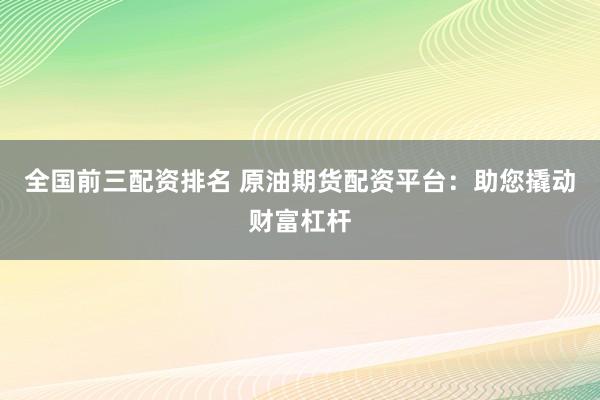 全國前三配資排名 原油期貨配資平臺：助您撬動財富杠桿