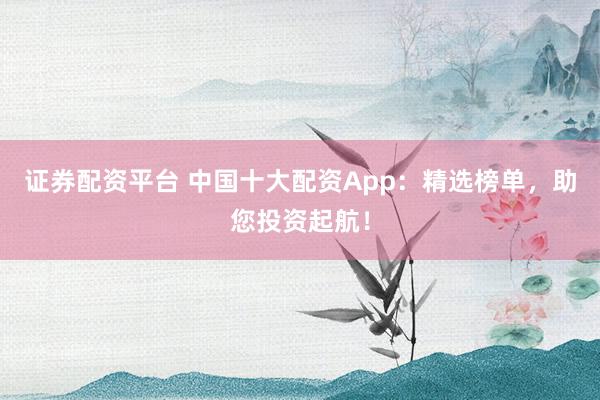 證券配資平臺 中國十大配資App：精選榜單，助您投資起航！