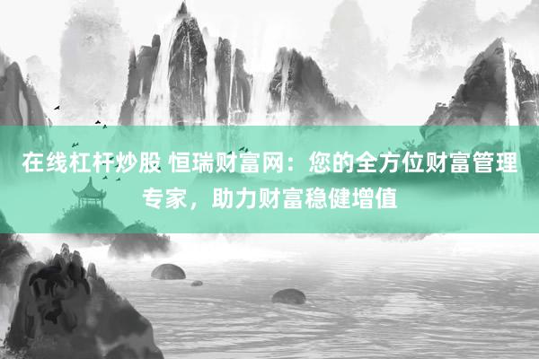 在線杠桿炒股 恒瑞財富網(wǎng)：您的全方位財富管理專家，助力財富穩(wěn)健增值