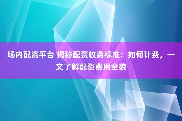 場內(nèi)配資平臺 揭秘配資收費(fèi)標(biāo)準(zhǔn)：如何計(jì)費(fèi)，一文了解配資費(fèi)用全貌