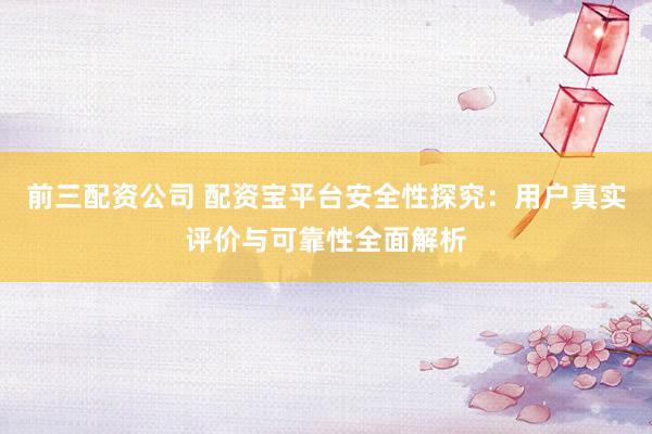 前三配資公司 配資寶平臺安全性探究：用戶真實評價與可靠性全面解析