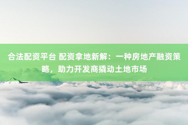 合法配資平臺 配資拿地新解：一種房地產融資策略，助力開發(fā)商撬動土地市場