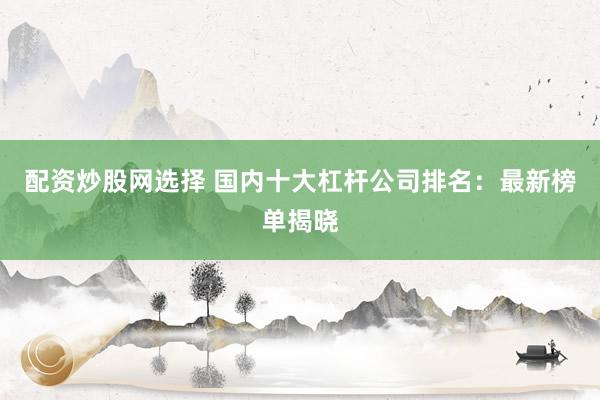 配資炒股網(wǎng)選擇 國內(nèi)十大杠桿公司排名：最新榜單揭曉