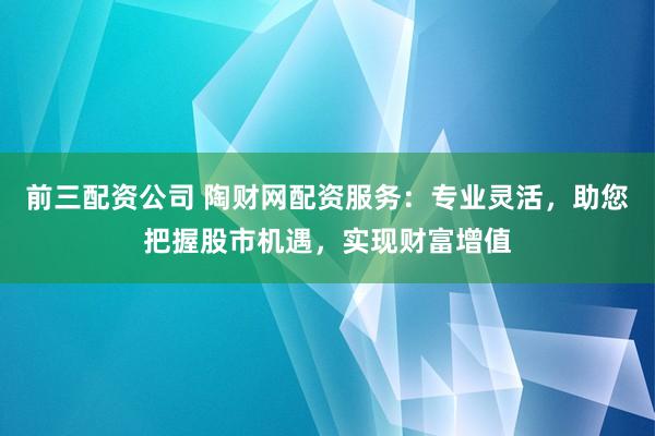 前三配資公司 陶財(cái)網(wǎng)配資服務(wù)：專業(yè)靈活，助您把握股市機(jī)遇，實(shí)現(xiàn)財(cái)富增值