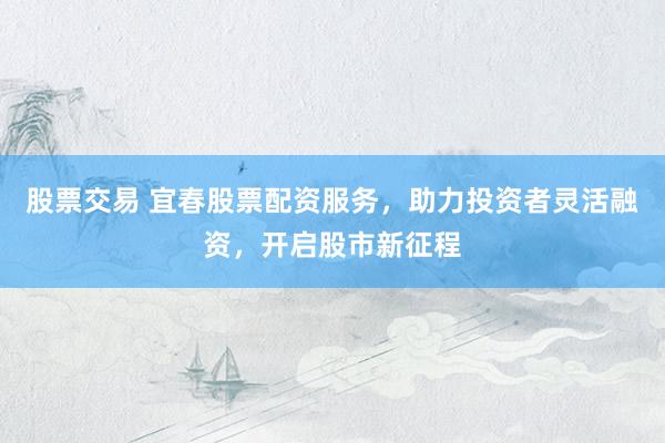 股票交易 宜春股票配資服務(wù)，助力投資者靈活融資，開啟股市新征程