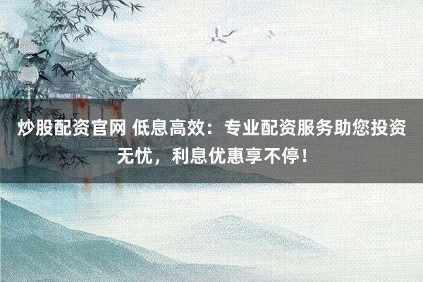 炒股配資官網(wǎng) 低息高效：專業(yè)配資服務助您投資無憂，利息優(yōu)惠享不停！