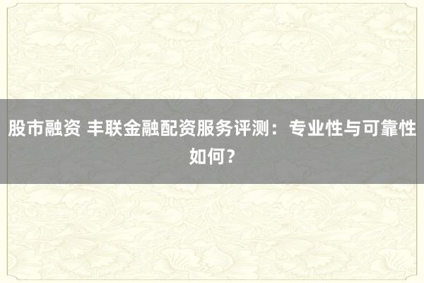 股市融資 豐聯(lián)金融配資服務評測：專業(yè)性與可靠性如何？