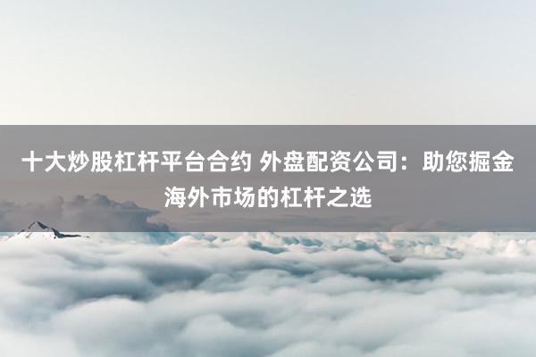 十大炒股杠桿平臺(tái)合約 外盤配資公司：助您掘金海外市場(chǎng)的杠桿之選