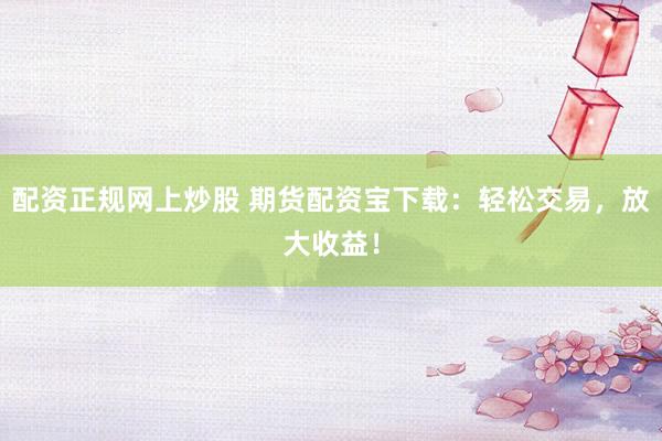 配資正規(guī)網(wǎng)上炒股 期貨配資寶下載：輕松交易，放大收益！