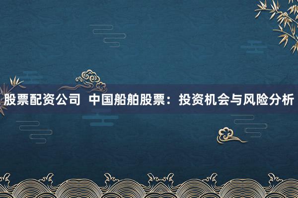 股票配資公司  中國(guó)船舶股票：投資機(jī)會(huì)與風(fēng)險(xiǎn)分析
