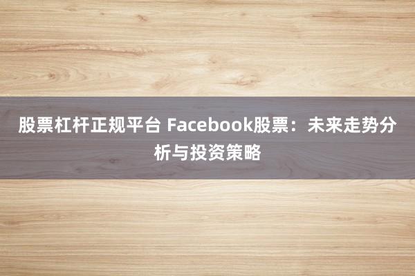 股票杠桿正規(guī)平臺(tái) Facebook股票：未來走勢(shì)分析與投資策略
