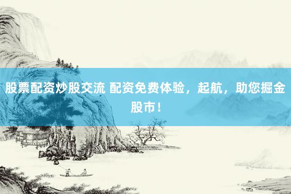 股票配資炒股交流 配資免費(fèi)體驗(yàn)，起航，助您掘金股市！