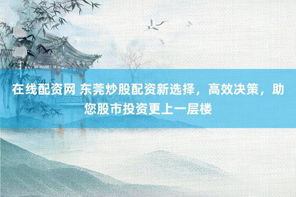 在線配資網(wǎng) 東莞炒股配資新選擇，高效決策，助您股市投資更上一層樓