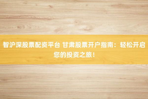 智滬深股票配資平臺 甘肅股票開戶指南：輕松開啟您的投資之旅！