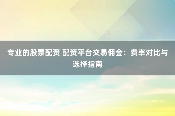 專業(yè)的股票配資 配資平臺(tái)交易傭金：費(fèi)率對比與選擇指南