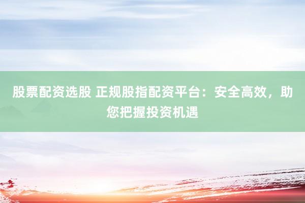 股票配資選股 正規(guī)股指配資平臺：安全高效，助您把握投資機遇